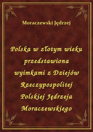 Polska w złotym wieku przedstawiona wyimkami z Dziejów Rzeczypospolitej Polskiej Jędrzeja Moraczewskiego – ebook