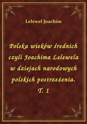 Polska wieków średnich czyli Joachima Lelewela w dziejach narodowych polskich postrzeżenia. T. 1 – ebook