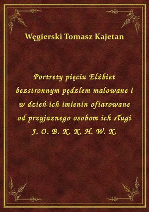 Portrety pięciu Elżbiet bezstronnym pędzlem malowane i w dzień ich imienin ofiarowane od przyjaznego osobom ich sługi J. O. B. K. K. H. W. K. – ebook