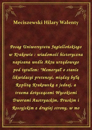Posag Uniwersytetu Jagiellońskiego w Krakowie : wiadomość historyczna napisana wedle Aktu urzędowego pod tytułem: "Memoryał o stanie likwidacyi pretensyi, między byłą Rzplitą Krakowską z jednej, a trzema dotyczącemi Wysokiemi Dworami Austryackim, Pruskim i Rossyjskim z drugiej strony, w mo – ebook