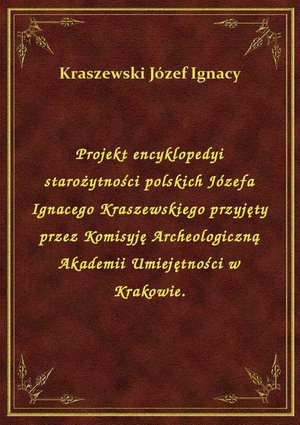 Projekt encyklopedyi starożytności polskich Józefa Ignacego Kraszewskiego przyjęty przez Komisyję Archeologiczną Akademii Umiejętności w Krakowie. – ebook