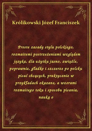 Proste zasady stylu polskiego, rozmaitemi postrzeżeniami względem języka, dla użytku jasno, zwięźle, poprawnie, gładko i szczerze po polsku pisać chcących, praktycznie w przykładach okazane, a wzorami rozmaitego toku i sposobu pisania, nauką o – ebook