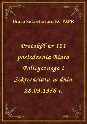 Protokół nr 121 posiedzenia Biura Politycznego i Sekretariatu w dniu 28.09.1956 r. – ebook