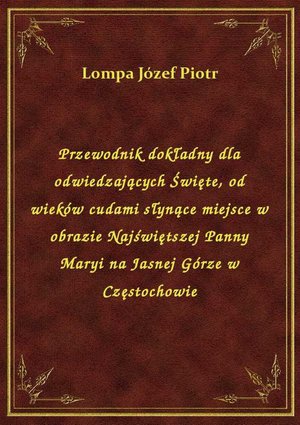 Przewodnik dokładny dla odwiedzających Święte, od wieków cudami słynące miejsce w obrazie Najświętszej Panny Maryi na Jasnej Górze w Częstochowie – ebook