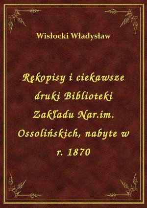 Rękopisy i ciekawsze druki Biblioteki Zakładu Nar.im. Ossolińskich, nabyte w r. 1870 – ebook