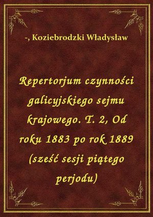 Repertorjum czynności galicyjskiego sejmu krajowego. T. 2, Od roku 1883 po rok 1889 (sześć sesji piątego perjodu) – ebook