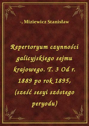 Repertoryum czynności galicyjskiego sejmu krajowego. T. 3 Od r. 1889 po rok 1895, (sześć sesyi szóstego peryodu) – ebook