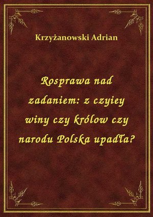 Rosprawa nad zadaniem: z czyiey winy czy królow czy narodu Polska upadła? – ebook