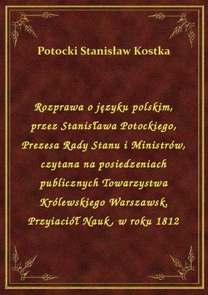 Rozprawa o języku polskim, przez Stanisława Potockiego, Prezesa Rady Stanu i Ministrów, czytana na posiedzeniach publicznych Towarzystwa Królewskiego Warszawsk. Przyiaciół Nauk, w roku 1812 – ebook