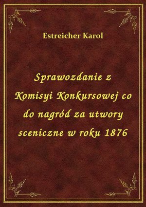 Sprawozdanie z Komisyi Konkursowej co do nagród za utwory sceniczne w roku 1876 – ebook