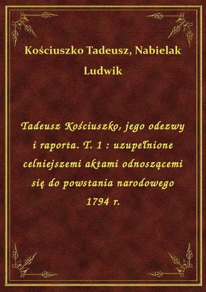Tadeusz Kościuszko, jego odezwy i raporta. T. 1 : uzupełnione celniejszemi aktami odnoszącemi się do powstania narodowego 1794 r. – ebook
