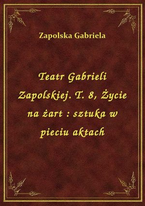 Teatr Gabrieli Zapolskiej. T. 8, Życie na żart : sztuka w pieciu aktach – ebook