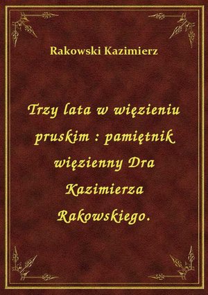 Trzy lata w więzieniu pruskim : pamiętnik więzienny Dra Kazimierza Rakowskiego. – ebook