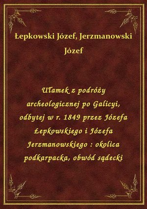 Ułamek z podróży archeologicznej po Galicyi, odbytej w r. 1849 przez Józefa Łepkowskiego i Józefa Jerzmanowskiego : okolica podkarpacka, obwód sądecki – ebook