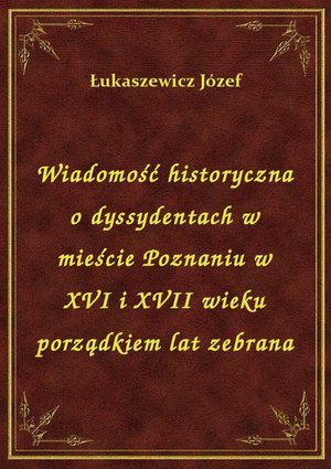 Wiadomość historyczna o dyssydentach w mieście Poznaniu w XVI i XVII wieku porządkiem lat zebrana – ebook