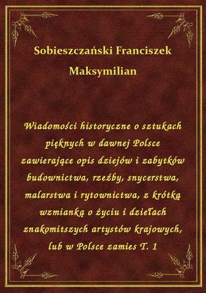 Wiadomości historyczne o sztukach pięknych w dawnej Polsce zawierające opis dziejów i zabytków budownictwa, rzeźby, snycerstwa, malarstwa i rytownictwa, z krótką wzmianką o życiu i dziełach znakomitszych artystów krajowych, lub w Polsce zamies T. 1 – ebook