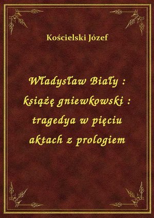 Władysław Biały : książę gniewkowski : tragedya w pięciu aktach z prologiem – ebook