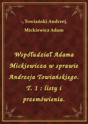 Współudział Adama Mickiewicza w sprawie Andrzeja Towiańskiego. T. 1 : listy i przemówienia. – ebook
