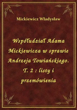 Współudział Adama Mickiewicza w sprawie Andrzeja Towiańskiego. T. 2 : listy i przemówienia – ebook