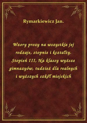 Wzory prozy na wszystkie jej rodzaje, stopnie i kształty. Stopień III, Na klassy wyższe gimnazyów, tudzież dla realnych i wyższych szkół miejskich – ebook
