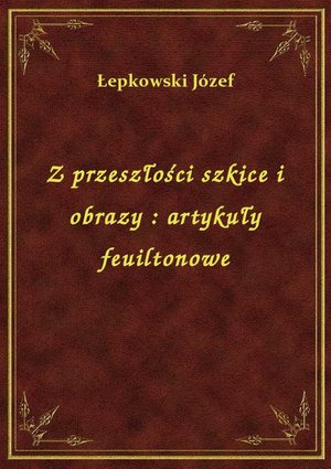 Z przeszłości szkice i obrazy : artykuły feuiltonowe – ebook
