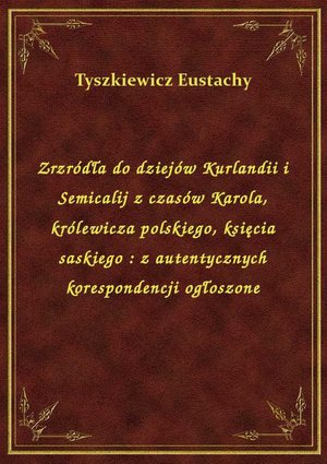 Zrzródła do dziejów Kurlandii i Semicalij z czasów Karola, królewicza polskiego, księcia saskiego : z autentycznych korespondencji ogłoszone – ebook