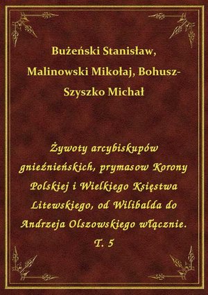 Żywoty arcybiskupów gnieźnieńskich, prymasow Korony Polskiej i Wielkiego Księstwa Litewskiego, od Wilibalda do Andrzeja Olszowskiego włącznie. T. 5 – ebook