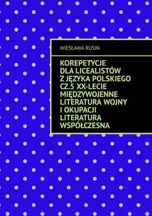 Korepetycje dla licealistów z języka polskiego. Część 5. XX-lecie międzywojenne Literatura wojny i okupacji Literatura współczesna – ebook