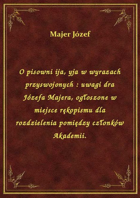 ebooki: O pisowni ija, yja w wyrazach przyswojonych : uwagi dra Józefa Majera, ogłoszone w miejsce rękopismu dla rozdzielenia pomiędzy członków Akademii. – ebook