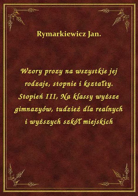 ebooki: Wzory prozy na wszystkie jej rodzaje, stopnie i kształty. Stopień III, Na klassy wyższe gimnazyów, tudzież dla realnych i wyższych szkół miejskich – ebook