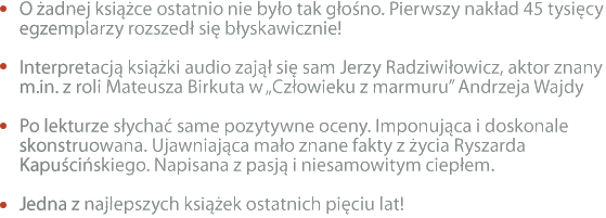 O żadnej książce ostatnio nie było tak głośno. Pierwszy nakład 45 tysięcy egzemplarzy rozszedł się błyskawicznie! Interpretacją książki audio zajął się sam Jerzy Radziwiłowicz, aktor znany m.in. z roli Mateusza Birkuta w „Człowieku z marmuru” Andrzeja Wajdy Po lekturze słychać same pozytywne oceny. Imponująca i doskonale skonstruowana. Ujawniająca mało znane fakty z życia Ryszarda Kapuścińskiego. Napisana z pasją i niesamowitym ciepłem. Jedna z najlepszych książek ostatnich pięciu lat!