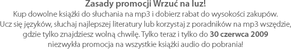 Zasady promocji Wrzuć na luz! Kup dowolne książki do słuchania na mp3 i dobierz rabat do wysokości zakupów. Ucz się języków, słuchaj najlepszej literatury lub korzystaj z poradników na mp3 wszędzie, gdzie tylko znajdziesz wolną chwilę. Tylko teraz i tylko do 30 czerwca 2009 niezwykła promocja na wszystkie książki audio do pobrania!